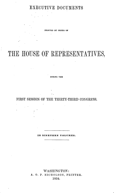 handle is hein.usccsset/usconset20678 and id is 1 raw text is: 
         EXECUTIVE DOCUM1ENTS






                PRINTED BY ORDER OF






THE HOUSE OF REPRESENTATIVES,





                   DURING THE






    FIRST SESSION OF THE THIRTY-THIRD CONGRESS.


   IN NINETEEN VOLUMfES.










      WASHINGTON:
A. 0. P. NICHOLSON, PRINTER.
          1854.


