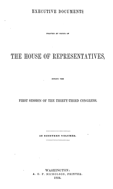 handle is hein.usccsset/usconset20679 and id is 1 raw text is: 


          EXECUTIVE IOCUMENTS






                PRINTED BY ORDER OF







THE HOUSE OF REPRESENTATIVES,






                   DURING THE






    FIRST SESSION OF THE THIRTY-THIRD CONGRESS.


   IN NINETEEN VOLUMES.










      WASHING TON:
A. 0. P. NICHOLSON, PRINTER.
          1854.



