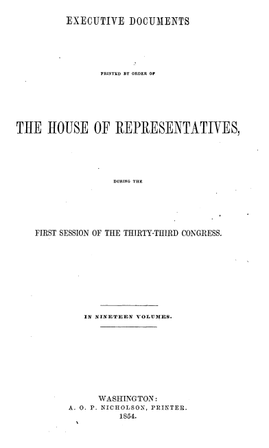 handle is hein.usccsset/usconset20680 and id is 1 raw text is: 

         EXECUTIVE DOCUMENTS






                PRINTED BY ORDER OF







THE HOUSE OF REPRESENTATIVES,






                  DURING THE






    FIRST SESSION OF THE THIRTY-THIRD CONGRESS.


   IN NINETEEN VOLUMES.










      WASHING TON:
A. 0. P. NICHOLSON, PRINTER.
          1S54.


