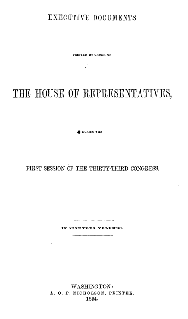 handle is hein.usccsset/usconset20681 and id is 1 raw text is: 

         EXECUTIVE DOCUMENTS






                PRINTED BY ORDER OF







THE HOUSE OF REPRESENTATIVES,






                 DURING THE






    FIRST SESSION OF TIE THIRTY-THIRD CONGRESS.


   IN NINETEEN VOLUMES.










      WASHINGTON:
A. 0. P. NICHOLSON, PRINTER.
          1854.


