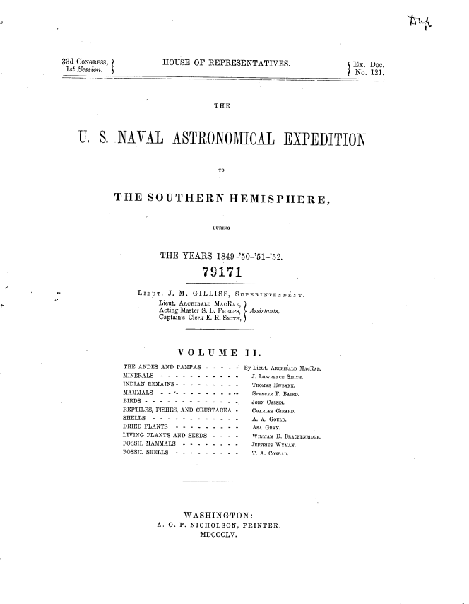 handle is hein.usccsset/usconset20685 and id is 1 raw text is: 








33d CONGRESS,
1st Session.


HOUSE OF REPRESENTATIVES.


Ex. Doc.
No. 12 1.


                               THE




U. S. NAVAL ASTRONOMICAL EXPEDITION



                               TO


THE SOUTHERN HEMISPHERE,



                      DURING



          THE YEARS 1849-'50-'51-'52.


                    79171


LIEUT. J. M. GILLISS, SUPERINTENDENT.
     Lieut. ARCHIBALD MACRAE,
     Acting Master S. L. PHELPS, Assistant.
     Captain's Clerk E. R. SMITH,




         VOLUME II.


THE ANDES AND PAMPAS .----.-
MINERALS . . . . . . . . . . .
INDIAN REMAINS ...............
MAMMALS... - - -        -..........
BIRDS .......................
REPTILES, FISHES, AND CRUSTACEA -
SHELLS . . . . . . . . . . . .
DRIED PLANTS .........
LIVING PLANTS AND SEEDS - - - -
FOSSIL MAMMALS ...-.-------
FOSSIL SHELLS ...............


By Lieut. ARCHIBALD MACRA
  J. LAWRENCE SMITH.
  THOMAS EWBANK.
  SPENCER F. BAIRD.
  JOHN CASSIN.
  CHARLES GIRARD.
  A. A. GOULD.
  ASA GRAY.
  WILLIAM D. BRACKENRIDCE.
  JEFFRIES WYMAN.
  T. A. CONRAD.


      WASHINGTON:
A. 0. P. NICHOLSON, PRINTER.
          MDCCCLV.


.4.-.
Ix,,,


