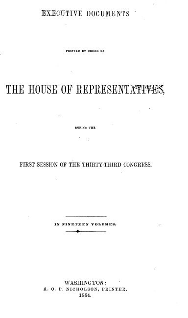 handle is hein.usccsset/usconset20689 and id is 1 raw text is: 

          EXIECUTIVE DOCUMENTS






                PRINTED BY ORDER OF







THE HOUSE OF REPRESENTAMt-1,






                   DURING THE






    FIRST SESSION OF THE THIRTY-THIRD CONGRESS.


   IN NINETEEN VOLUDIES.
         4









      WASHINGTON:
A. 0. P. NICHOLSON, PRINTER.
          1854.


