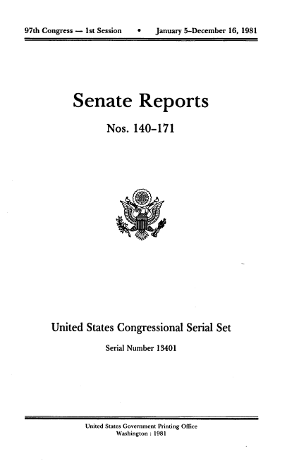handle is hein.usccsset/usconset20690 and id is 1 raw text is: 


97th Congress - 1st Session        January 5-December 16, 1981


Senate Reports


        Nos. 140-171


United States Congressional Serial Set

            Serial Number 13401


United States Government Printing Office
       Washington : 1981


97th Congress - Ist Session


0   January 5-December 16, 1981


