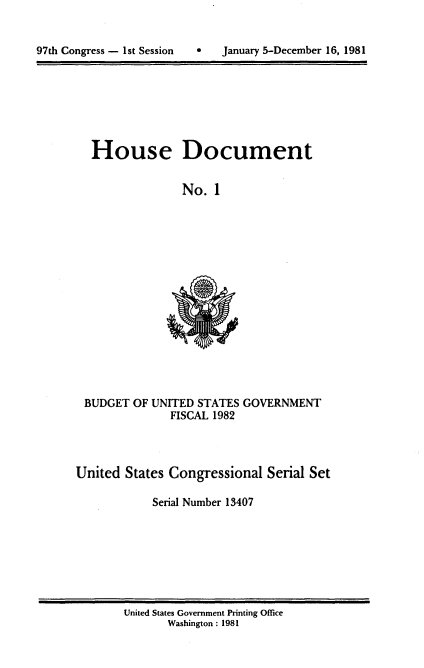 handle is hein.usccsset/usconset20695 and id is 1 raw text is: 



97th Congress - 1st Session        January 5-December 16, 1981


House Document


              No. 1


BUDGET OF UNITED STATES GOVERNMENT
              FISCAL 1982


United States Congressional Serial Set

            Serial Number 13407


United States Government Printing Office
       Washington : 1981


0   January 5-December 16, 1981


97th Congress - Ist Session


