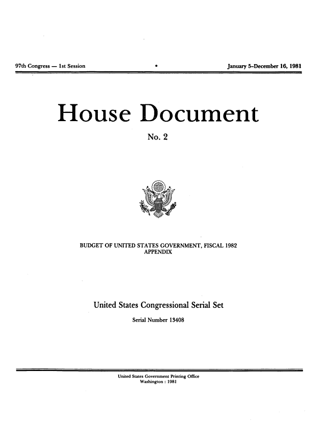 handle is hein.usccsset/usconset20696 and id is 1 raw text is: 









97th Congress - 1st Session                                January 5-December 16, 1981


House Document


                         No. 2


BUDGET OF UNITED STATES GOVERNMENT, FISCAL 1982
                  APPENDIX


United States Congressional Serial Set

           Serial Number 13408


United States Government Printing Office
      Washington : 1981


97th-Congress - I1st Session


January 5-December 16, 1981


