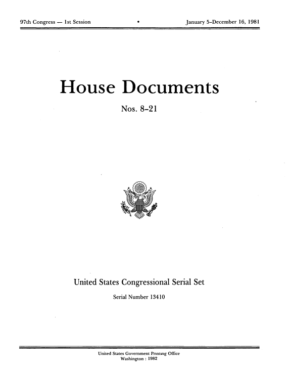 handle is hein.usccsset/usconset20698 and id is 1 raw text is: 



97th Congress - 1st Session                     January 5-December 16, 1981


House Documents


                  Nos. 8-21


United States Congressional Serial Set

           Serial Number 13410


United States Government Pnntmg Office
      Washington : 1982


97th Congress - Ist Session


January 5-December 16, 1981


