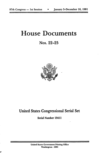 handle is hein.usccsset/usconset20699 and id is 1 raw text is: 


97th Congress - 1st Session       January 5-December 16, 1981


House Documents

            Nos. 22-25


United States Congressional Serial Set

            Serial Number 13411


United States Government Printing Office
       Washington: 1981


97th Congress - 1st Session


0   January 5-December 16, 1981



