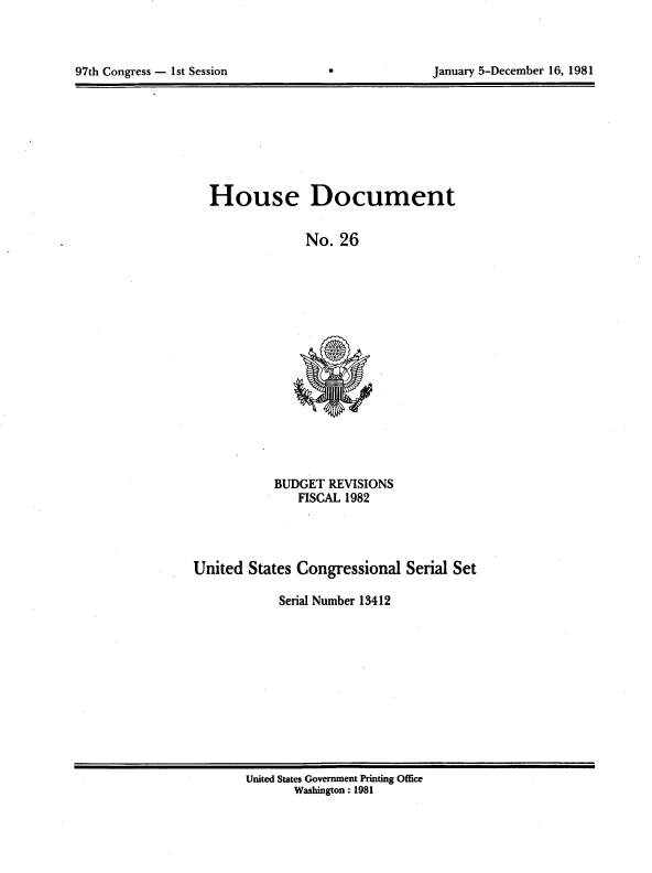 handle is hein.usccsset/usconset20700 and id is 1 raw text is: 




97th Congress - 1st Session                        January 5-December 16, 1981


House Document

              No. 26


BUDGET REVISIONS
   FISCAL 1982


United States Congressional Serial Set

            Serial Number 13412


United States Government Printing Office
       Washington: 1981


January 5-December 16, 1981


97th Congress - Ist Session


