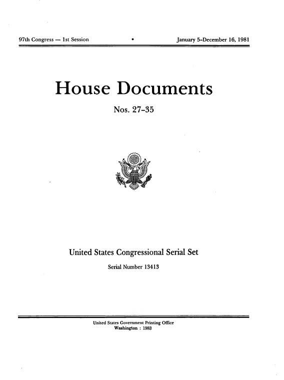 handle is hein.usccsset/usconset20701 and id is 1 raw text is: 




97th Congress - 1st Session                    January 5-December 16, 1981


House Documents

                 Nos. 27-35


United States Congressional Serial Set

            Serial Number 13413


United States Government Printing Office
      Washington : 1983


97th Congress - 1st Session


January 5-December 16, 1981



