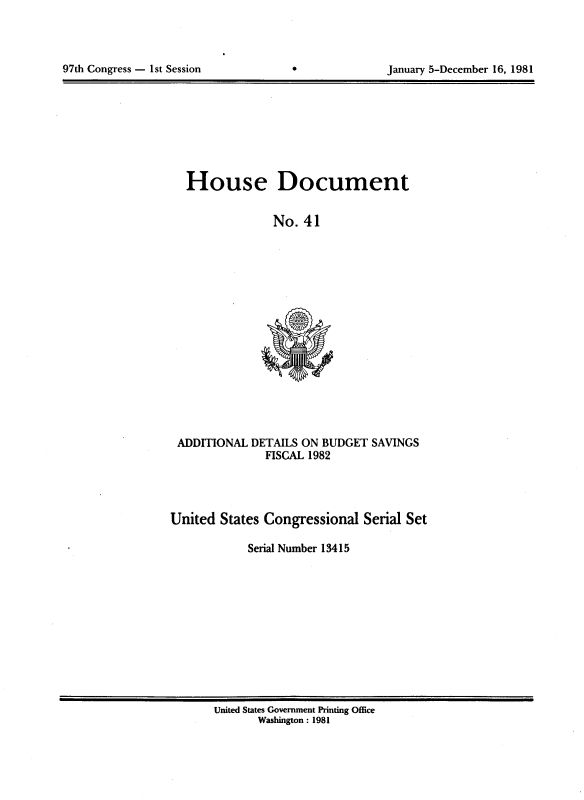 handle is hein.usccsset/usconset20703 and id is 1 raw text is: 




97th Congress - 1st Session                        January 5-December 16, 1981


House Document


              No. 41


ADDITIONAL DETAILS ON BUDGET SAVINGS
              FISCAL 1982


United States Congressional Serial Set

            Serial Number 13415


United States Government Printing Office
       Washington : 1981


97th Congress - 1st Session


January 5-December 16, 1981


