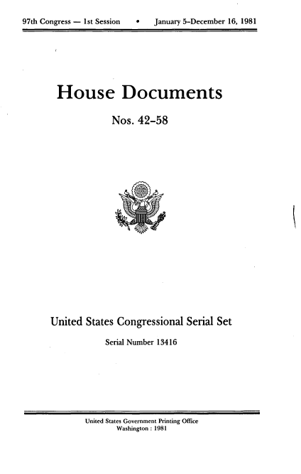 handle is hein.usccsset/usconset20704 and id is 1 raw text is: 

97th Congress - 1st Session        January 5-December 16, 1981


House Documents


            Nos. 42-58


United States Congressional Serial Set

            Serial Number 13416


United States Government Printing Office
       Washington : 1981


97th Congress - Ist Session


0   January 5-December 16, 1981


