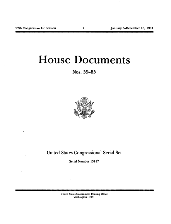 handle is hein.usccsset/usconset20705 and id is 1 raw text is: 





97th Congress - 1st Session                     January 5-December 16, 1981


House Documents

                 Nos. 59-65


United States Congressional Serial Set

           Serial Number 13417


United States Government Printing Office
       Washington : 1981


97th Congress - 1st Session


January 5-December 16, 1981


