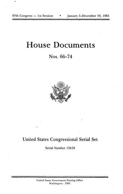 handle is hein.usccsset/usconset20706 and id is 1 raw text is: 




97th Congress - 1st Session        January 5-December 16, 1981


House Documents


            Nos. 66-74


United States Congressional Serial Set

            Serial Number 13418


United States Government Printing Office
       Washington : 1983


97th Congress - Ist Session


0   January 5-December 16, 1981


