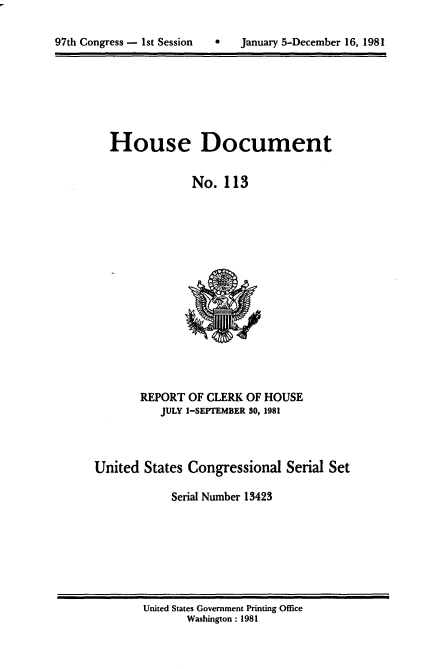 handle is hein.usccsset/usconset20711 and id is 1 raw text is: 


97th Congress - 1st Session   *    January 5-December 16, 1981


House Document

             No. 113


       REPORT OF CLERK OF HOUSE
           JULY 1-SEPTEMBER 30, 1981



United States Congressional Serial Set

            Serial Number 13423


United States Government Printing Office
       Washington : 1981


97th Congress - 1st Session


0   January 5-December 16, 1981


