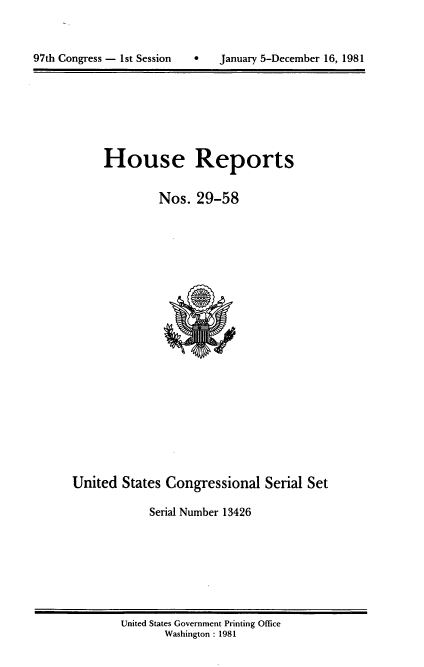 handle is hein.usccsset/usconset20714 and id is 1 raw text is: 




97th Congress - 1st Session        January 5-December 16, 1981


House Reports


         Nos. 29-58


United States Congressional Serial Set

             Serial Number 13426


United States Government Printing Office
       Washington : 1981


97th Congress - Ist Session


0   January 5-December 16, 1981


