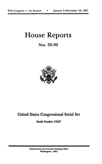 handle is hein.usccsset/usconset20715 and id is 1 raw text is: 


97th Congress - 1st Session       January 5-December 16, 1981


House Reports

         Nos. 59-90


United States Congressional Serial Set

             Serial Number 13427


United States Government Printing Office
       Washington : 1981


97th Congress - 1st Session


0   January 5-December 16, 1981


