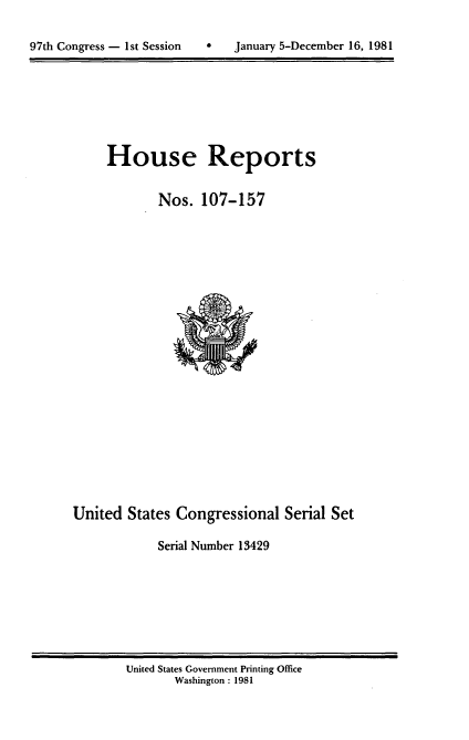 handle is hein.usccsset/usconset20717 and id is 1 raw text is: 



97th Congress - 1st Session       January 5-December 16, 1981


House Reports


        Nos. 107-157


United States Congressional Serial Set

             Serial Number 13429


United States Government Printing Office
       Washington : 1981


97th Congress - Ist Session


0   January 5-December 16, 1981



