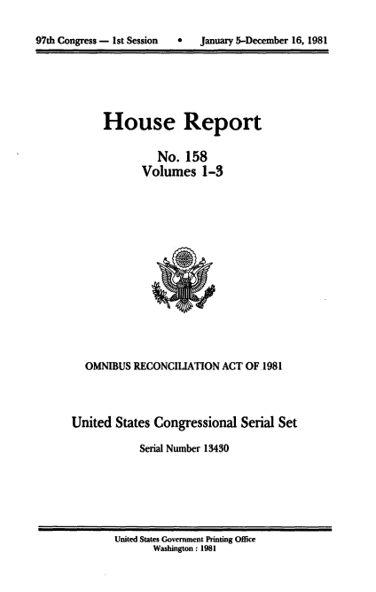 handle is hein.usccsset/usconset20718 and id is 1 raw text is: 


97th Congress - 1st Session   *    January 5-December 16, 1981


House Report

          No. 158
       Volumes 1-3


  OMNIBUS RECONCILIATION ACT OF 1981



United States Congressional Serial Set

            Serial Number 13430


United States Government Printing Office
       Washington: 1981


97th Congress - I1st Session


0   January 5-December 16, 1981


