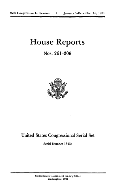 handle is hein.usccsset/usconset20722 and id is 1 raw text is: 


97th Congress - 1st Session        January 5-December 16, 1981


House Reports

        Nos. 261-309


United States Congressional Serial Set

             Serial Number 13434


United States Government Printing Office
       Washington : 1981


97th Congress - 1st Session


0   January 5-December 16, 1981



