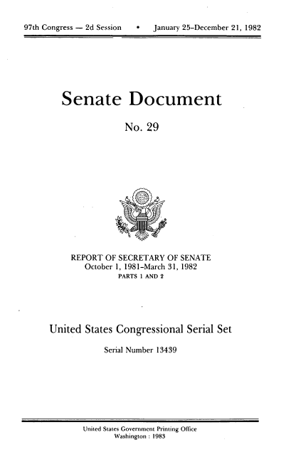 handle is hein.usccsset/usconset20727 and id is 1 raw text is: 


97th Congress - 2d Session        January 25-December 21, 1982


Senate Document


              No. 29


REPORT OF SECRETARY OF SENATE
   October 1, 1981-March 31, 1982
          PARTS 1 AND 2


United States Congressional Serial Set

            Serial Number 13439


United States Government Printing Office
       Washington : 1983


97th Congress - 2d Session


0   January 25-December 21, 1982


