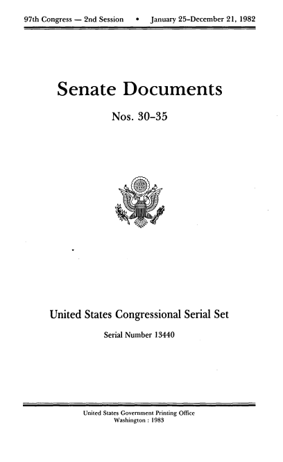 handle is hein.usccsset/usconset20728 and id is 1 raw text is: 
97th Congress - 2nd Session    January 25-December 21, 1982


Senate Documents


            Nos. 30-35


United States Congressional Serial Set

            Serial Number 13440


United States Government Printing Office
       Washington : 1983


