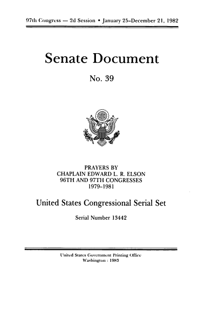 handle is hein.usccsset/usconset20730 and id is 1 raw text is: 

97th Congress - 2d Session * January 25-December 21, 1982


Senate Document


             No. 39


        PRAYERS BY
CHAPLAIN EDWARD L. R. ELSON
96TH AND 97TH CONGRESSES
         1979-1981


United States Congressional Serial Set

            Serial Number 13442


Unitcd Slates Govcrnmtvnt Printing Office
       Washington : 1983


