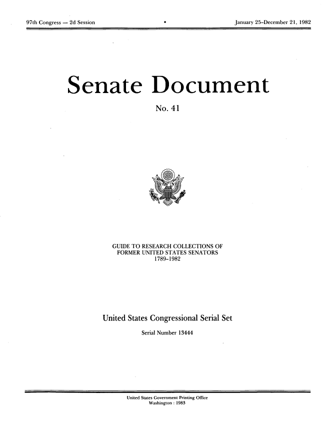 handle is hein.usccsset/usconset20732 and id is 1 raw text is: 


97th Congress - 2d Session                                January 25-December 21, 1982


Senate Document


                        No. 41


GUIDE TO RESEARCH COLLECTIONS OF
FORMER UNITED STATES SENATORS
            1789-1982


United States Congressional Serial Set

           Serial Number 13444


United States Government Printing Office
      Washington : 1983


97th Congress - 2d Session


January 25-December 21, 1982


