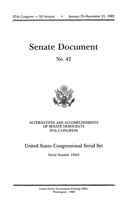 handle is hein.usccsset/usconset20733 and id is 1 raw text is: 



97th Congress - 2d Session        January 25-December 21, 1982


Senate Document


             No. 42


  ALTERNATIVES AND ACCOMPLISHMENTS
         OF SENATE DEMOCRATS
            97th CONGRESS



United States Congressional Serial Set

            Serial Number 13445


United States Government Printing Office
       Washington : 1983


97th Congress - 2d Session


January 25-December 21, 1982


