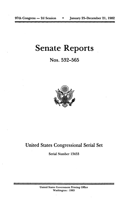 handle is hein.usccsset/usconset20741 and id is 1 raw text is: 




97th Congress - 2d Session        January 25-December 21, 1982


Senate Reports


        Nos. 532-565


United States Congressional Serial Set

            Serial Number 13453


United States Government Printing Office
       Washington: 1983


97th Congress - 2d Session


0   January 25-December 21, 1982


