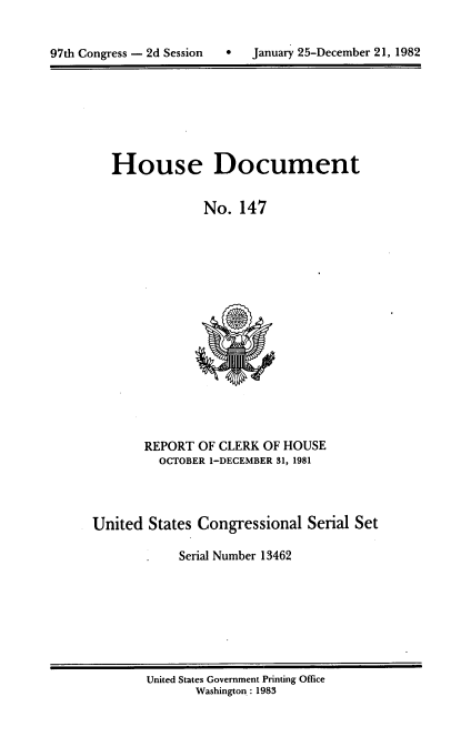 handle is hein.usccsset/usconset20750 and id is 1 raw text is: 



97th Congress - 2d Session        January 25-December 21, 1982


House Document


             No. 147


       REPORT OF CLERK OF HOUSE
         OCTOBER 1-DECEMBER 31, 1981




United States Congressional Serial Set

            Serial Number 13462


United States Government Printing Office
       Washington: 1983


January 25-December 21, 1982


97th Congress - 2d Session


