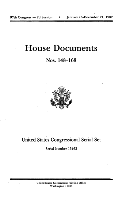 handle is hein.usccsset/usconset20751 and id is 1 raw text is: 



97th Congress - 2d Session       January 25-December 21, 1982


House Documents

           Nos. 148-168


United States Congressional Serial Set

            Serial Number 13463


United States Government Printing Office
       Washington : 1983


 January 25-December 21, 1982


97th Congress - 2d Session


