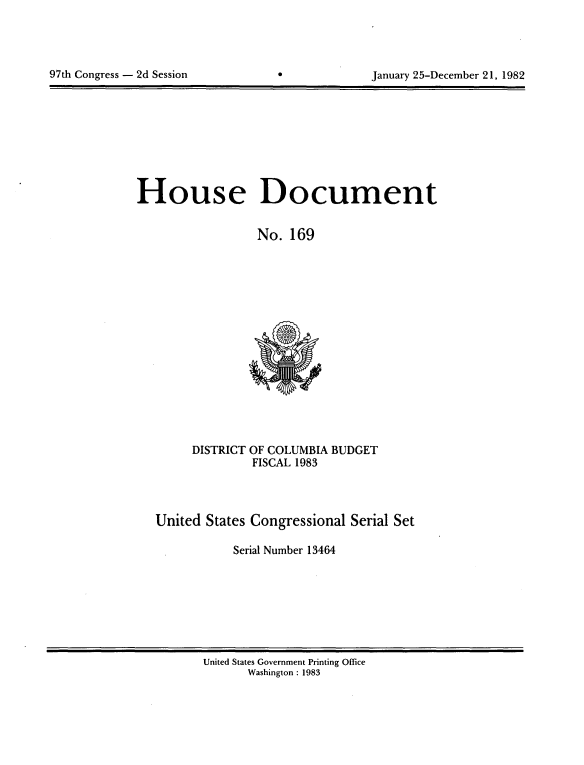 handle is hein.usccsset/usconset20752 and id is 1 raw text is: 





97th Congress - 2d Session                     January 25-December 21, 1982


House Document


                  No. 169


DISTRICT


OF COLUMBIA BUDGET
FISCAL 1983


United States Congressional Serial Set

           Serial Number 13464


United States Government Printing Office
       Washington : 1983


97th Congress - 2d Session


January 25-December 21, 1982


