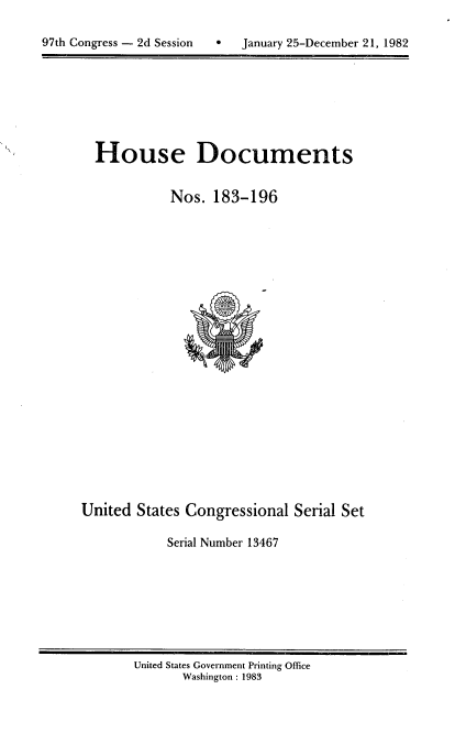 handle is hein.usccsset/usconset20755 and id is 1 raw text is: 


97th Congress - 2d Session        January 25-December 21, 1982


House Documents

           Nos. 183-196


United States Congressional Serial Set

            Serial Number 13467


United States Government Printing Office
       Washington : 1983


97th Congress - 2d Session


0   January 25-December 21, 1982



