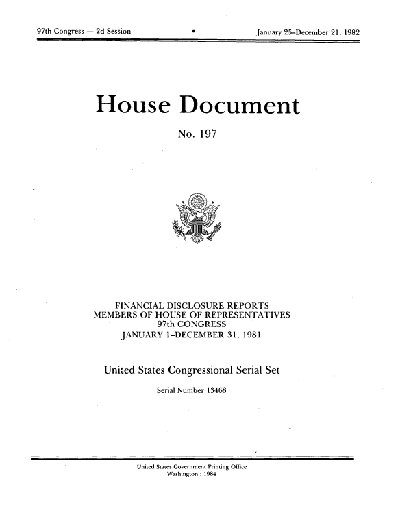 handle is hein.usccsset/usconset20756 and id is 1 raw text is: 


97th Congress - 2d Session                  January 25-December 21, 1982


House Document


                 No. 197


    FINANCIAL DISCLOSURE REPORTS
MEMBERS OF HOUSE OF REPRESENTATIVES
             97th CONGRESS
     JANUARY 1-DECEMBER 31, 1981



  United States Congressional Serial Set

             Serial Number 13468


United States Government Printing Office
      Washington : 1984


97th Congress - 2d Session


January 25-December 21, 1982


