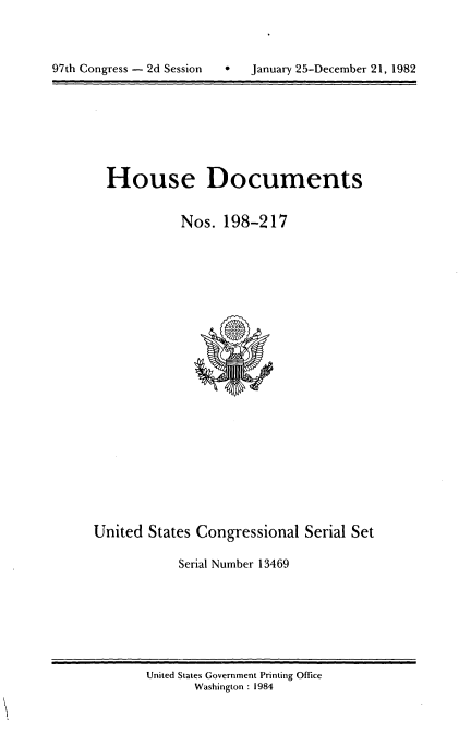 handle is hein.usccsset/usconset20757 and id is 1 raw text is: 




97th Congress - 2d Session   *   January 25-December 21, 1982


House Documents


           Nos. 198-217


United States Congressional Serial Set

            Serial Number 13469


United States Government Printing Office
       Washington : 1984


97th Congress - 2d Session


0   January 25-December 21, 1982


