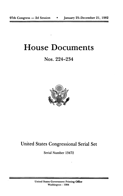 handle is hein.usccsset/usconset20760 and id is 1 raw text is: 




97ch Congress - 2d Session         January 25-December 21, 1982


House Documents


           Nos. 224-234


United States Congressional Serial Set

            Serial Number 13472


United States Government Printing Office
       Washington : 1984


January 25-December 21, 1982


97th Congress - 2d Session


