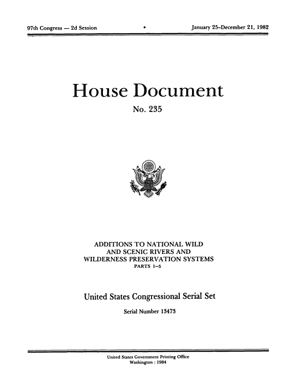 handle is hein.usccsset/usconset20761 and id is 1 raw text is: 



97th Congress - 2d Session                   January 25-December 21, 1982


House Document

                 No. 235


   ADDITIONS TO NATIONAL WILD
      AND SCENIC RIVERS AND
WILDERNESS PRESERVATION SYSTEMS
              PARTS 1-5



United States Congressional Serial Set

           Serial Number 13473


United States Government Printing Office
      Washington : 1984


January 25-December 21, 1982


97th Congress - 2d Session


