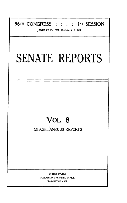 handle is hein.usccsset/usconset20834 and id is 1 raw text is: 




96TH CONGRESS     : :  : :  1ST SESSION
          JANUARY 15, 1979-JANUARY 3. 1980


SENATE REPORTS


      VoL. 8

MISCELLANEOUS REPORTS











       UNITED STATES
   GOVERNMENT PRINTING OFFICE
      WASHINGTON: 1979


