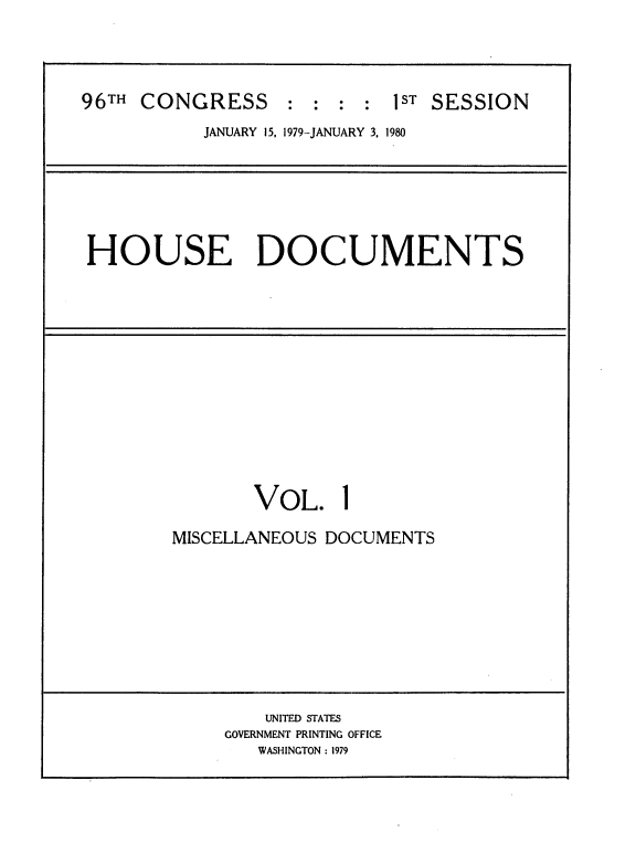 handle is hein.usccsset/usconset20841 and id is 1 raw text is: 



96TH CONGRESS      : : :  : IST SESSION
           JANUARY 15, 1979-JANUARY 3. 1980


HOUSE DOCUMENTS


VOL.


1


MISCELLANEOUS DOCUMENTS


    UNITED STATES
GOVERNMENT PRINTING OFFICE
   WASHINGTON : 1979


