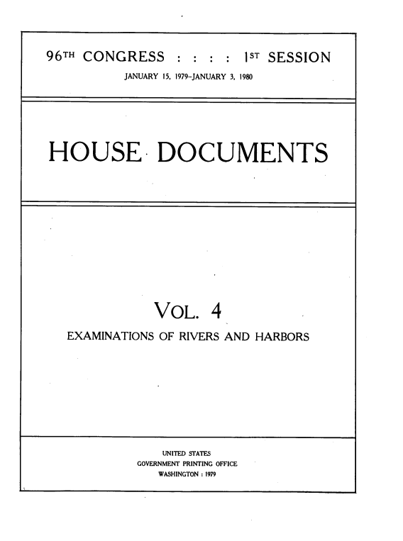 handle is hein.usccsset/usconset20842 and id is 1 raw text is: 



96TH CONGRESS     :  : : :  1ST SESSION
           JANUARY 15, 1979-JANUARY 3, 1980


HOUSE DOCUMENTS


            VOL. 4

EXAMINATIONS OF RIVERS AND HARBORS










             UNITED STATES
          GOVERNMENT PRINTING OFFICE
             WASHINGTON : 1979


