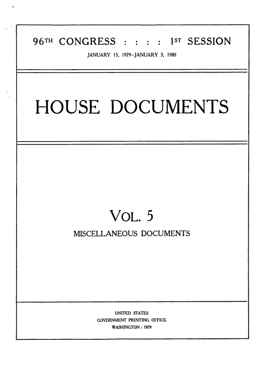 handle is hein.usccsset/usconset20843 and id is 1 raw text is: 



96TH CONGRESS : : : : 1ST SESSION
           JANUARY 15, 1979-JANUARY 3, 1980


HOUSE DOCUMENTS


VOL.


5


MISCELLANEOUS DOCUMENTS


    UNITED STATES
GOVERNMENT PRINTING OFFICE
   WASHINGTON: 1979


