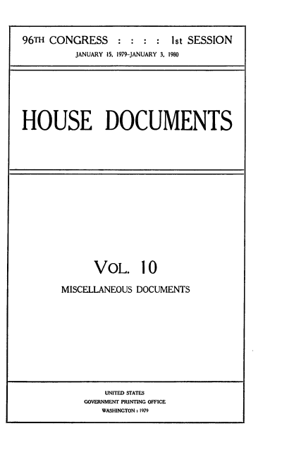 handle is hein.usccsset/usconset20845 and id is 1 raw text is: 



96TH CONGRESS : : : : 1st SESSION
          JANUARY 15, 1979-JANUARY 3, 1980


HOUSE DOCUMENTS


      VOL. 10

MISCELLANEOUS DOCUMENTS


    UNITED STATES
GOVERNMENT PRINTING OFFICE
   WASHINGTON: 1979



