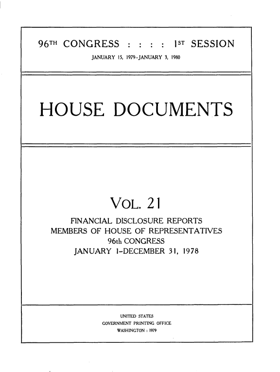 handle is hein.usccsset/usconset20850 and id is 1 raw text is: 



96TH CONGRESS : : : : IST SESSION
           JANUARY 15, 1979-JANUARY 3, 1980






HOUSE DOCUMENTS










               VOL. 21
       FINANCIAL DISCLOSURE REPORTS
   MEMBERS OF HOUSE OF REPRESENTATIVES
              96th CONGRESS
       JANUARY ]-DECEMBER 31, 1978






                 UNITED STATES
             GOVERNMENT PRINTING OFFICE
                WASHINGTON : 1979



