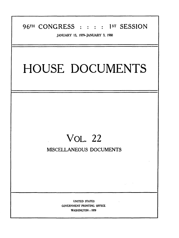 handle is hein.usccsset/usconset20851 and id is 1 raw text is: 



96TH CONGRESS     :  : : :  IST SESSION
           JANUARY 15. 1979-JANUARY 3, 1980


HOUSE DOCUMENTS


VOL.


22


MISCELLANEOUS DOCUMENTS


    UNITED STATES
GOVERNMENT PRINTING OFFICE
   WASHINGTON : 1979


