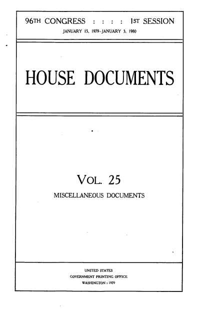 handle is hein.usccsset/usconset20852 and id is 1 raw text is: 

96TH CONGRESS     : : :  : I ST SESSION
          JANUARY 15, 1979-JANUARY 3, 1980


HOUSE DOCUMENTS


      VOL. 25

MISCELLANEOUS DOCUMENTS


    UNITED STATES
GOVERNMENT PRINTING OFFICE
   WASHINGTON: 1979


