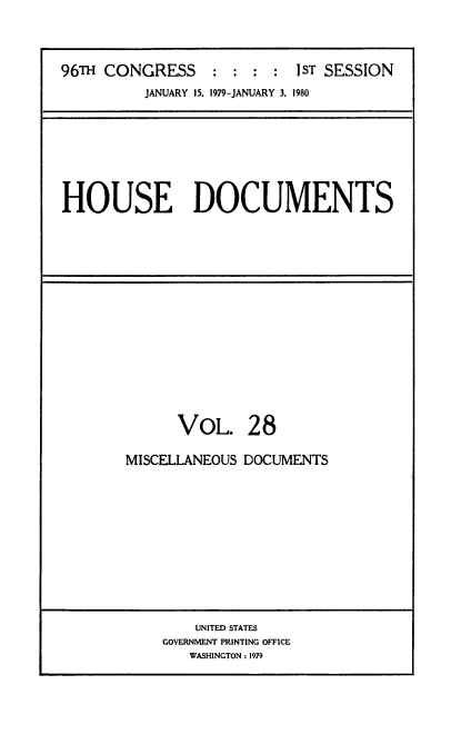 handle is hein.usccsset/usconset20854 and id is 1 raw text is: 



96TH CONGRESS     : : :  : IST SESSION
          JANUARY 15. 1979-JANUARY 3, 1980


HOUSE DOCUMENTS


      VOL. 28

MISCELLANEOUS DOCUMENTS


    UNITED STATES
GOVERNMENT PRINTING OFFICE
   WASHINGTON: 1979


