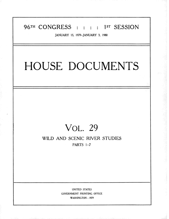 handle is hein.usccsset/usconset20855 and id is 1 raw text is: 





96TH CONGRESS      : : : : 1ST SESSION

           JANUARY 15, 1979-JANUARY 3, 1980







HOUSE DOCUMENTS














               VOL. 29

      WILD AND SCENIC RIVER STUDIES
                 PARTS 1-7










                 UNITED STATES
             GOVERNMENT PRINTING OFFICE
                WASHINGTON: 1979


