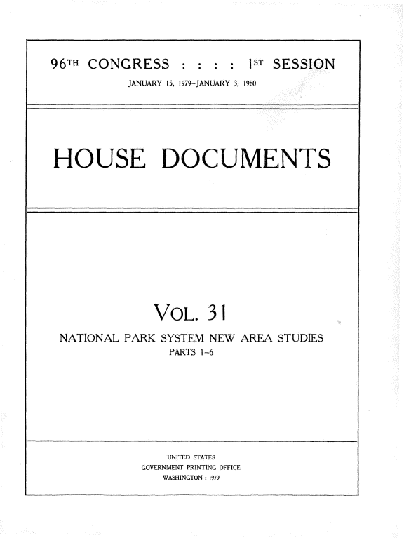 handle is hein.usccsset/usconset20857 and id is 1 raw text is: 





96TH CONGRESS : : : :1ST SESSION

           JANUARY 15, 1979-JANUARY 3, 1980







HOUSE DOCUMENTS














               VOL. 31

 NATIONAL PARK SYSTEM NEW AREA STUDIES
                 PARTS 1-6










                 UNITED STATES
             GOVERNMENT PRINTING OFFICE
                WASHINGTON : 1979


