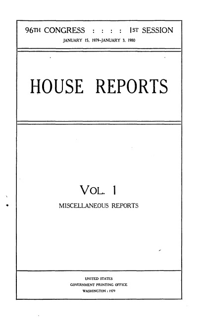 handle is hein.usccsset/usconset20859 and id is 1 raw text is: 



96TH CONGRESS     : :  : :  1ST SESSION
          JANUARY 15, 1979-JANUARY 3. 1980


HOUSE REPORTS


      VOL. 1

MISCELLANEOUS REPORTS











       UNITED STATES
   GOVERNMENT PRINTING OFFICE
      WASHINGTON : 1979


