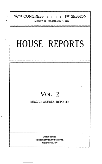handle is hein.usccsset/usconset20860 and id is 1 raw text is: 




96TH CONGRESS               IST SESSION
          JANUARY 15, 1979-JANUARY 3, 1980







 HOUSE REPORTS


     VOL. 2

MISCELLANEOUS REPORTS


    UNITED STATES
GOVERNMENT PRINTING OFFICE
   WASHINGTON : 197


